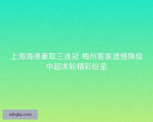 上海海港豪取三连冠 梅州客家遗憾降级中超末轮精彩纷呈