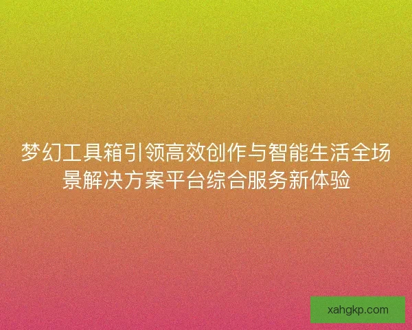 梦幻工具箱引领高效创作与智能生活全场景解决方案平台综合服务新体验