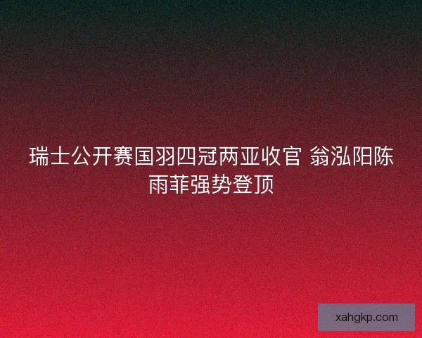 瑞士公开赛国羽四冠两亚收官 翁泓阳陈雨菲强势登顶