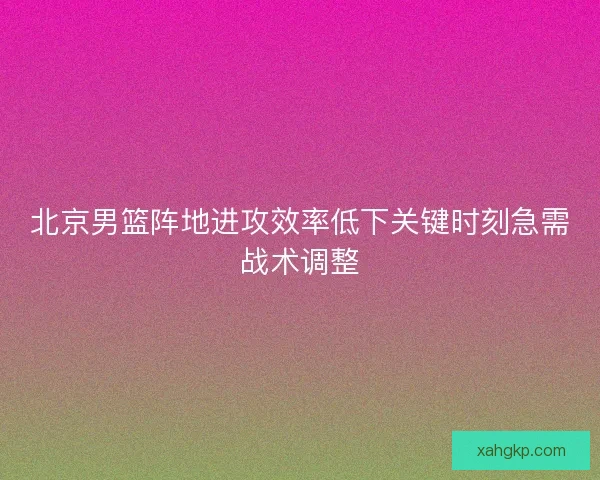 北京男篮阵地进攻效率低下关键时刻急需战术调整