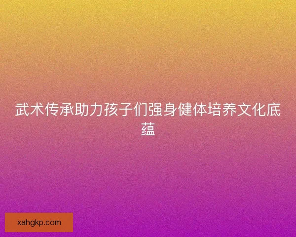 武术传承助力孩子们强身健体培养文化底蕴