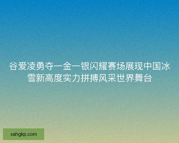 谷爱凌勇夺一金一银闪耀赛场展现中国冰雪新高度实力拼搏风采世界舞台