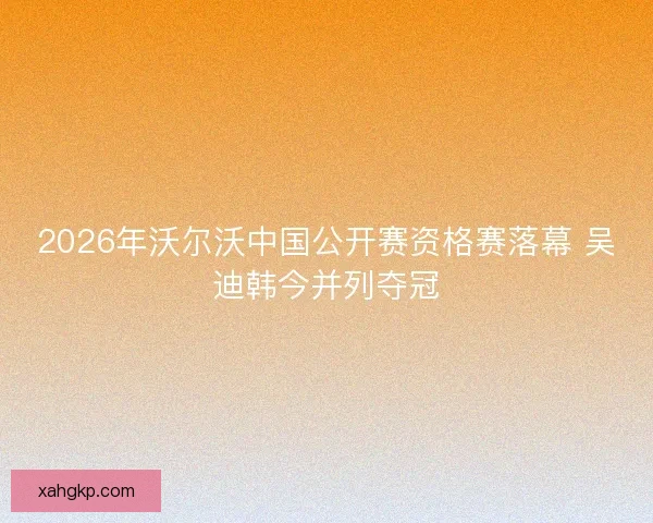 2026年沃尔沃中国公开赛资格赛落幕 吴迪韩今并列夺冠