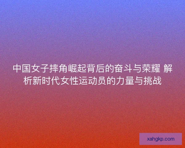 中国女子摔角崛起背后的奋斗与荣耀 解析新时代女性运动员的力量与挑战